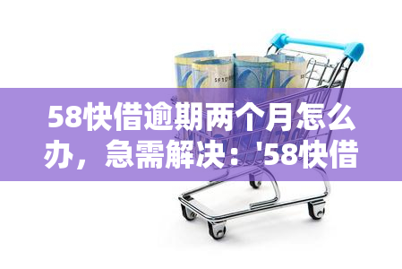 58快借逾期两个月怎么办，急需解决：'58快借'逾期两个月，我该怎么做？