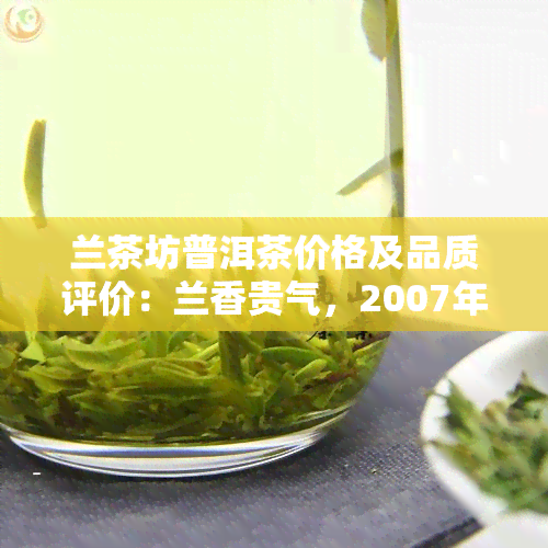 兰茶坊普洱茶价格及品质评价：兰香贵气，2007年生茶与828熟茶，揭秘云南兰茶坊生物产业