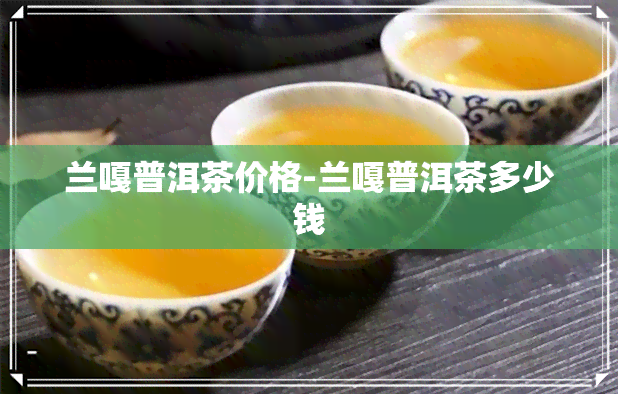 兰嘎普洱茶价格-兰嘎普洱茶多少钱