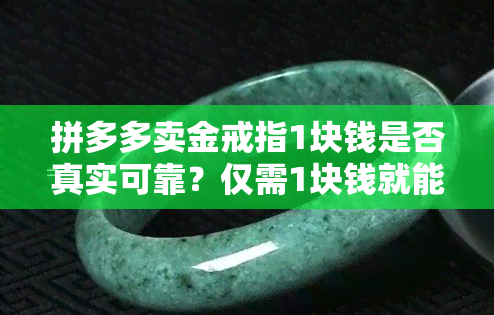 拼多多卖金戒指1块钱是否真实可靠？仅需1块钱就能在拼多多购买金戒指？安全吗？拼多多上还有几块钱、几元钱的金戒指是真是假？