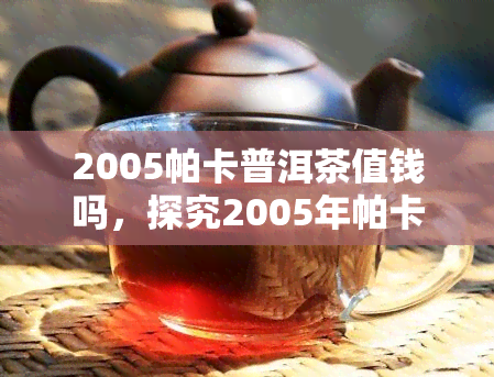 2005帕卡普洱茶值钱吗，探究2005年帕卡普洱茶的价值：是否值得收藏？