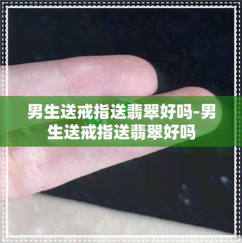 男生送戒指送翡翠好吗-男生送戒指送翡翠好吗