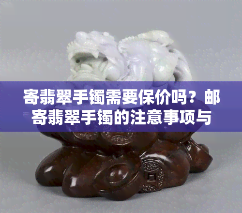 寄翡翠手镯需要保价吗？邮寄翡翠手镯的注意事项与包装技巧