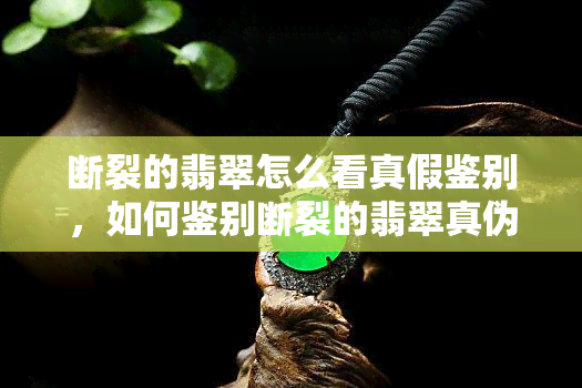 断裂的翡翠怎么看真假鉴别，如何鉴别断裂的翡翠真伪？看这一篇就够了！