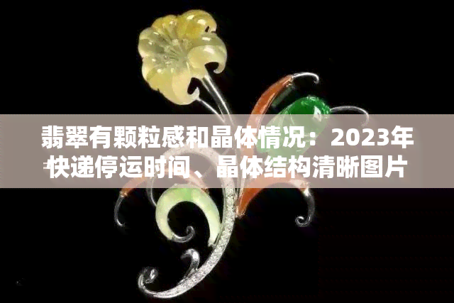 翡翠有颗粒感和晶体情况：2023年快递停运时间、晶体结构清晰图片与颗粒感的关系、颗粒感强的翡翠展示