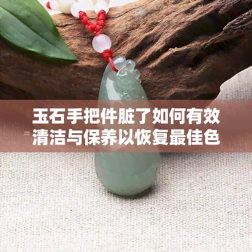 玉石手把件脏了如何有效清洁与保养以恢复更佳色泽