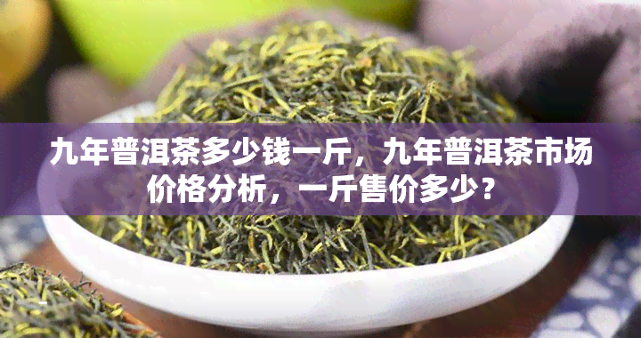 九年普洱茶多少钱一斤，九年普洱茶市场价格分析，一斤售价多少？