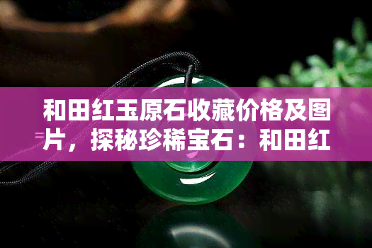 和田红玉原石收藏价格及图片，探秘珍稀宝石：和田红玉原石的收藏价值与精美图片欣赏