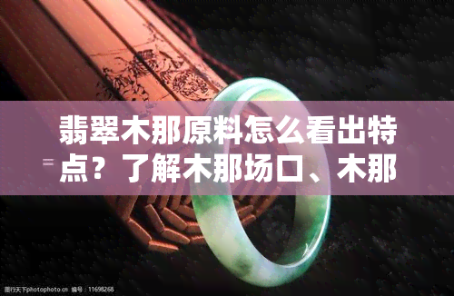 翡翠木那原料怎么看出特点？了解木那场口、木那料质量和原石特性，掌握全面知识。