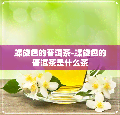 螺旋包的普洱茶-螺旋包的普洱茶是什么茶