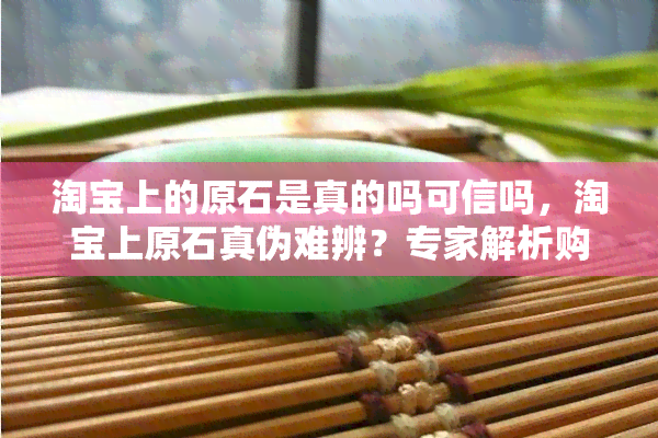 淘宝上的原石是真的吗可信吗，淘宝上原石真伪难辨？专家解析购买风险与辨别方法