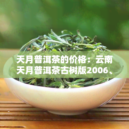 天月普洱茶的价格：云南天月普洱茶古树版2006、博物馆官网、92年熟普及野生大叶普洱茶