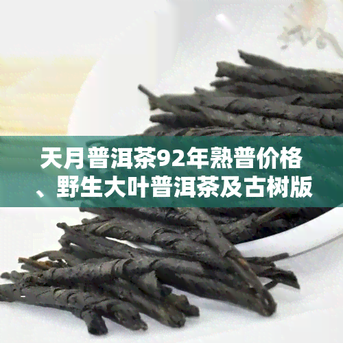 天月普洱茶92年熟普价格、野生大叶普洱茶及古树版2006介绍，天月普洱茶博物馆官网链接