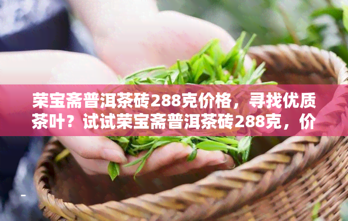 荣宝斋普洱茶砖288克价格，寻找优质茶叶？试试荣宝斋普洱茶砖288克，价格实！