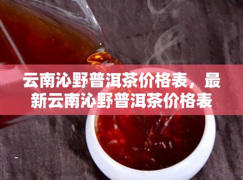 云南沁野普洱茶价格表，最新云南沁野普洱茶价格表，一网打尽各类茶叶价格信息！