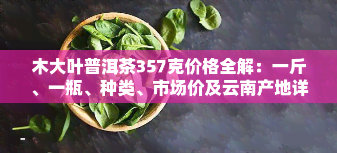 木大叶普洱茶357克价格全解：一斤、一瓶、种类、市场价及云南产地详情