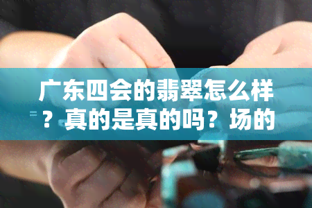 广东四会的翡翠怎么样？真的是真的吗？场的位置和真假情况如何？