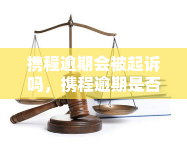 携程逾期会被起诉吗，携程逾期是否会被起诉？你需要知道的一切