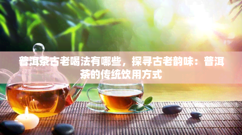 普洱茶古老喝法有哪些，探寻古老韵味：普洱茶的传统饮用方式