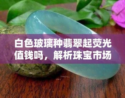 白色玻璃种翡翠起荧光值钱吗，解析珠宝市场：白色玻璃种翡翠起荧光是否值钱？