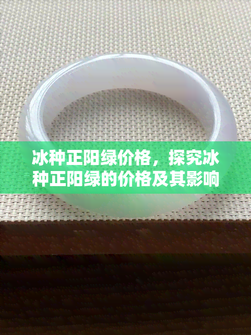 冰种正阳绿价格，探究冰种正阳绿的价格及其影响因素