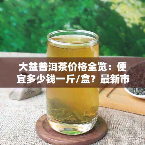 大益普洱茶价格全览：便宜多少钱一斤/盒？最新市场价是多少？