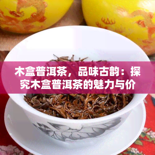 木盒普洱茶，品味古韵：探究木盒普洱茶的魅力与价值