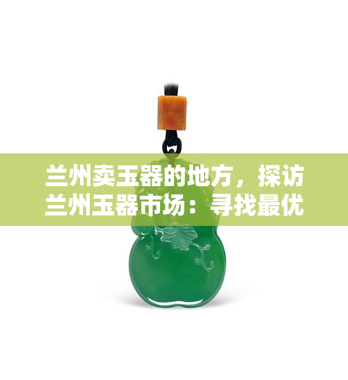 兰州卖玉器的地方，探访兰州玉器市场：寻找更优质的玉石宝物