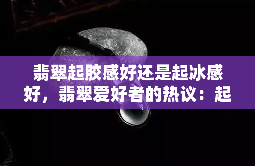 翡翠起胶感好还是起冰感好，翡翠爱好者的热议：起胶感与起冰感，哪种更好？