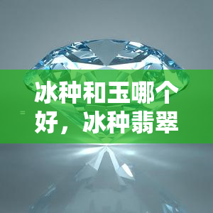 冰种和玉哪个好，冰种翡翠与普通玉哪个更好？一份全面的对比分析