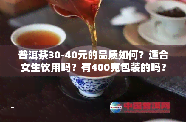 普洱茶30-40元的品质如何？适合女生饮用吗？有400克包装的吗？