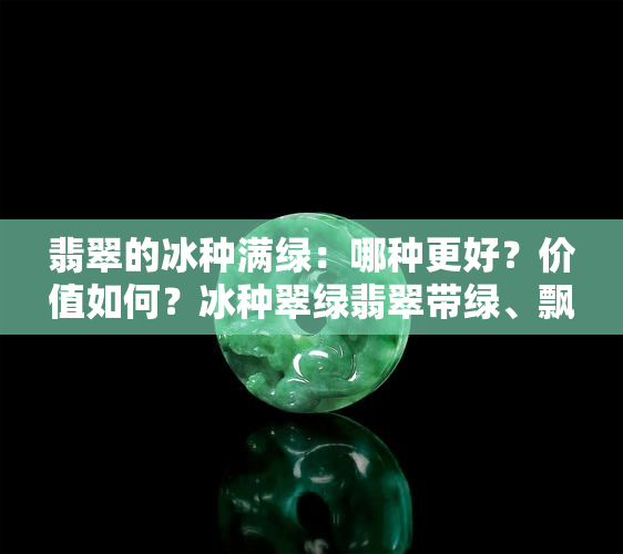 翡翠的冰种满绿：哪种更好？价值如何？冰种翠绿翡翠带绿、飘绿还是透明好？