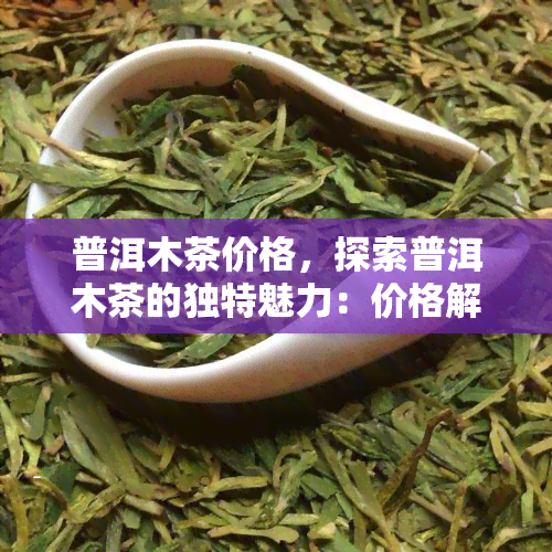 普洱木茶价格，探索普洱木茶的独特魅力：价格解析与选购指南