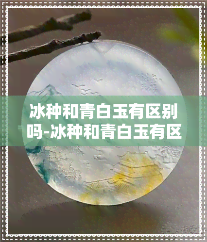 冰种和青白玉有区别吗-冰种和青白玉有区别吗图片