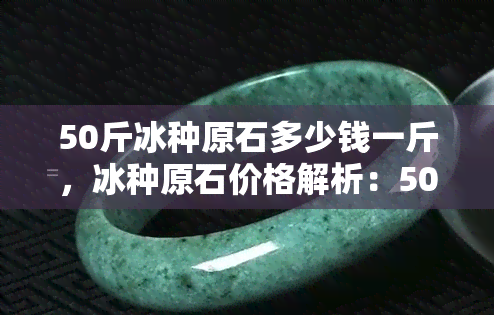 50斤冰种原石多少钱一斤，冰种原石价格解析：50斤冰种原石要多少钱一斤？