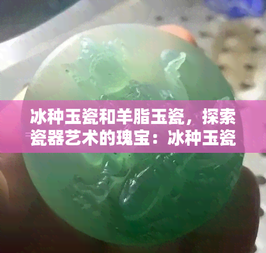 冰种玉瓷和羊脂玉瓷，探索瓷器艺术的瑰宝：冰种玉瓷与羊脂玉瓷的魅力