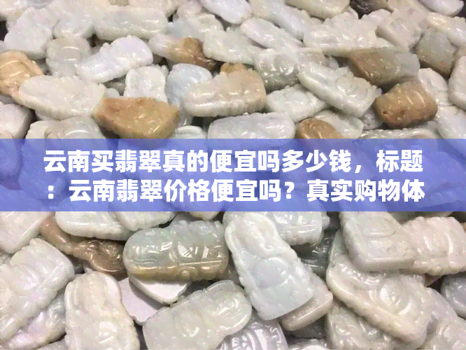 云南买翡翠真的便宜吗多少钱，标题：云南翡翠价格便宜吗？真实购物体验分享！