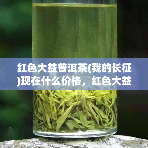 红色大益普洱茶(我的长征)现在什么价格，红色大益普洱茶(我的长征)最新市场价格是多少？