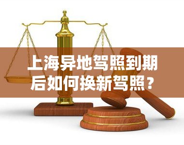 上海异地驾照到期后如何换新驾照？流程、所需材料及2020年规定全解析