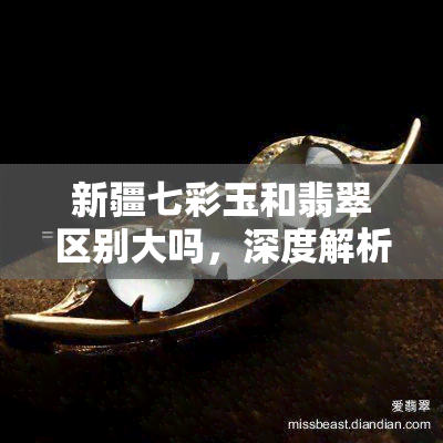 新疆七彩玉和翡翠区别大吗，深度解析：新疆七彩玉与翡翠有何不同？