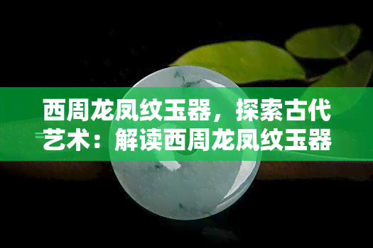 西周龙凤纹玉器，探索古代艺术：解读西周龙凤纹玉器的魅力