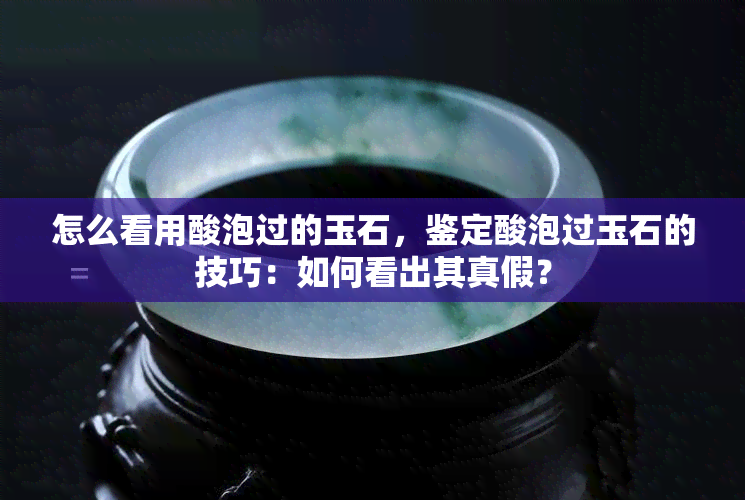 怎么看用酸泡过的玉石，鉴定酸泡过玉石的技巧：如何看出其真假？