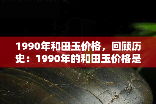 1990年和田玉价格，回顾历史：1990年的和田玉价格是多少？