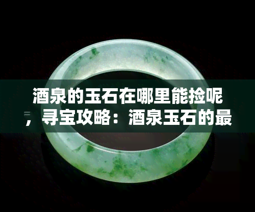 泉的玉石在哪里能捡呢，寻宝攻略：泉玉石的更佳捡拾地点