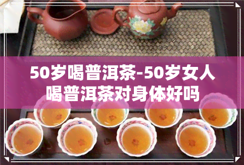 50岁喝普洱茶-50岁女人喝普洱茶对身体好吗