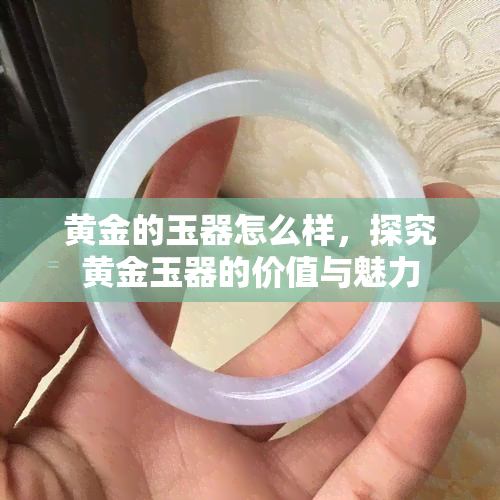 黄金的玉器怎么样，探究黄金玉器的价值与魅力