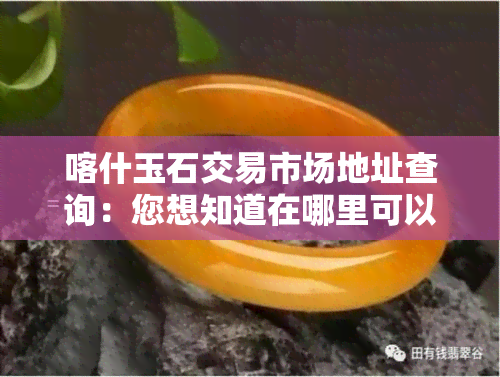 喀什玉石交易市场地址查询：您想知道在哪里可以进货吗？