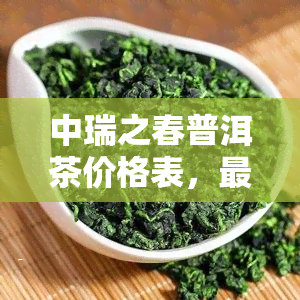 中瑞之春普洱茶价格表，最新中瑞之春普洱茶价格表公布！