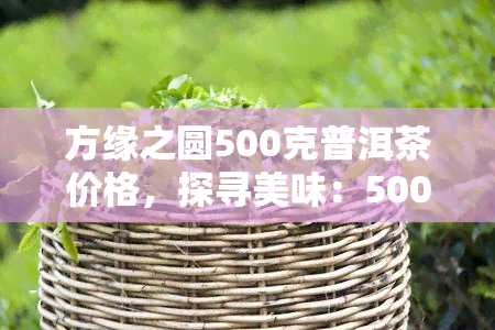 方缘之圆500克普洱茶价格，探寻美味：500克方缘之圆普洱茶的价格解析