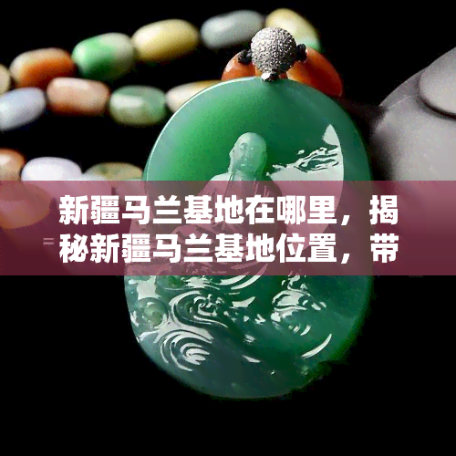 新疆马兰基地在哪里，揭秘新疆马兰基地位置，带你了解的重要军事基地